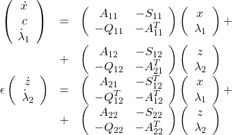\begin{equation*}\begin{array}{ccl}\left(\begin{array}{c}\dot x\\c\\\dot \lambda_1\end{array}\right)&=&\left(\begin{array}{cc}A_{11}& -S_{11}\\ -Q_{11}& -A_{11}^T\end{array}\right)\left(\begin{array}{c}x\\ \lambda_1\end{array}\right)+\\&+&\left(\begin{array}{cc}A_{12}& -S_{12}\\ -Q_{12}& -A_{21}^T\end{array}\right)\left(\begin{array}{c}z\\ \lambda_2\end{array}\right)\\\epsilon \left(\begin{array}{c}\dot z\\ \dot \lambda_2\end{array}\right)&=&\left(\begin{array}{cc}A_{21}& -S_{12}^T\\ -Q_{12}^T& -A_{12}^T\end{array}\right)\left(\begin{array}{c}x\\ \lambda_1\end{array}\right)+\\&+&\left(\begin{array}{cc}A_{22}& -S_{22}\\ -Q_{22}& -A_{22}^T\end{array}\right)\left(\begin{array}{c}z\\ \lambda_2\end{array}\right)\end{array}\end{equation*}