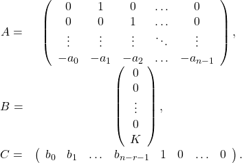 \begin{equation*}\begin{array}{ccl}A=&\left(\begin{array}{ccccc}0& 1& 0& \ldots & 0\\0& 0& 1& \ldots & 0\\\vdots & \vdots & \vdots &\ddots & \vdots \\-a_0& -a_1& -a_2& \ldots & -a_{n-1}\end{array}\right),\\B=&\left(\begin{array}{c}0\\ 0\\ \vdots \\0\\ K\end{array}\right),\\C=&\left(\begin{array}{cccccccc} b_0& b_1& \ldots & b_{n-r-1}& 1& 0& \ldots & 0\end{array}\right).\end{array}\end{equation*}